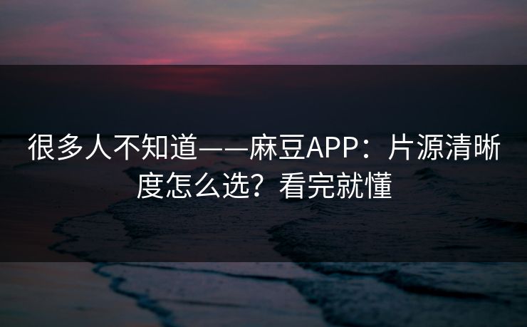 很多人不知道——麻豆APP：片源清晰度怎么选？看完就懂