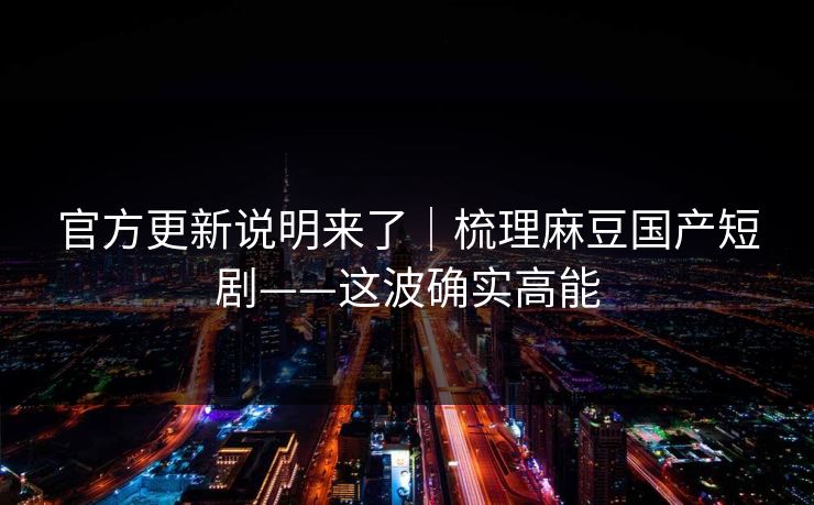 官方更新说明来了｜梳理麻豆国产短剧——这波确实高能