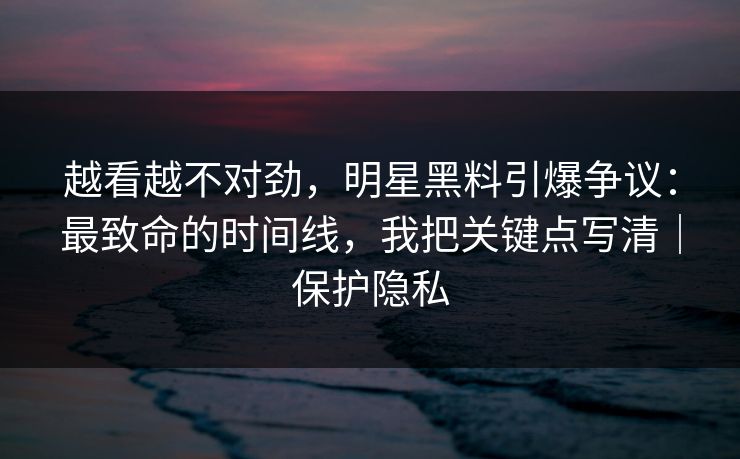 越看越不对劲，明星黑料引爆争议：最致命的时间线，我把关键点写清｜保护隐私