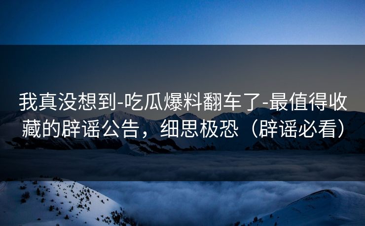 我真没想到-吃瓜爆料翻车了-最值得收藏的辟谣公告，细思极恐（辟谣必看）