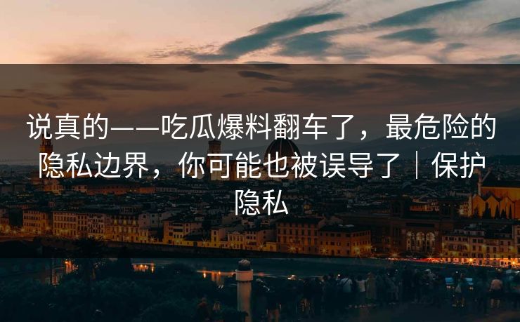 说真的——吃瓜爆料翻车了，最危险的隐私边界，你可能也被误导了｜保护隐私