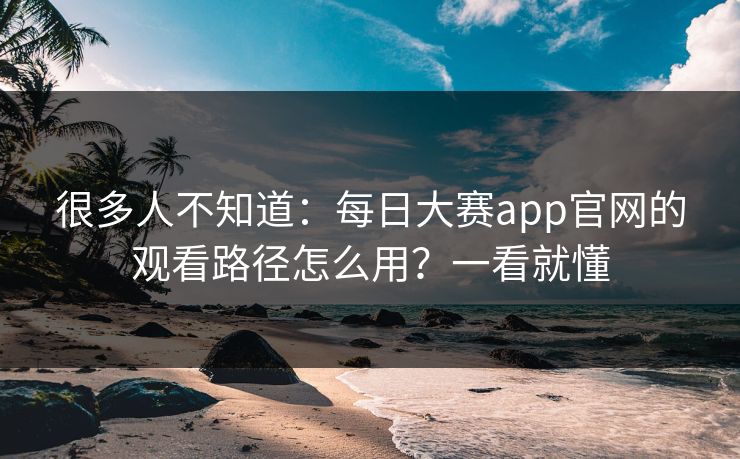 很多人不知道：每日大赛app官网的观看路径怎么用？一看就懂