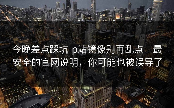 今晚差点踩坑-p站镜像别再乱点｜最安全的官网说明，你可能也被误导了
