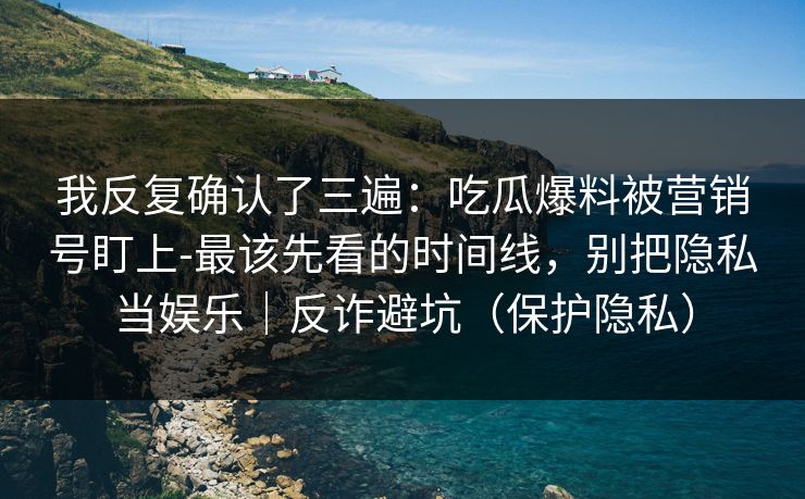 我反复确认了三遍：吃瓜爆料被营销号盯上-最该先看的时间线，别把隐私当娱乐｜反诈避坑（保护隐私）