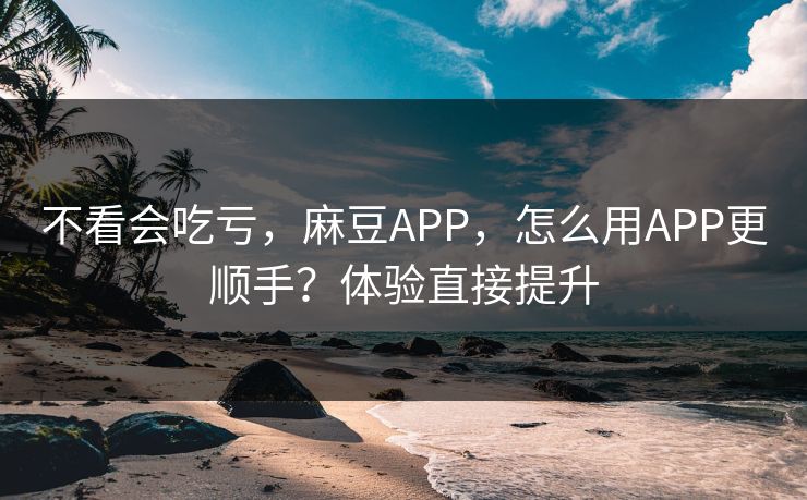 不看会吃亏，麻豆APP，怎么用APP更顺手？体验直接提升