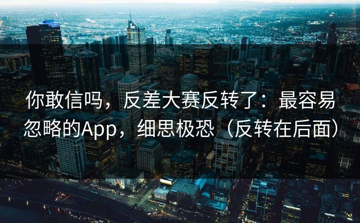 你敢信吗，反差大赛反转了：最容易忽略的App，细思极恐（反转在后面）