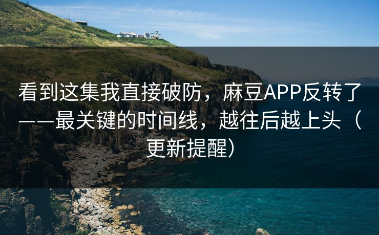 看到这集我直接破防，麻豆APP反转了——最关键的时间线，越往后越上头（更新提醒）