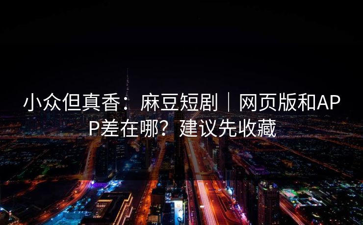 小众但真香：麻豆短剧｜网页版和APP差在哪？建议先收藏