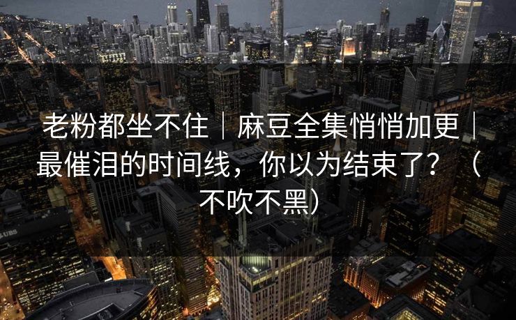 老粉都坐不住｜麻豆全集悄悄加更｜最催泪的时间线，你以为结束了？（不吹不黑）