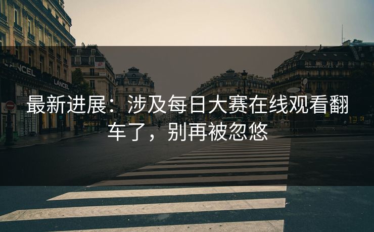 最新进展：涉及每日大赛在线观看翻车了，别再被忽悠