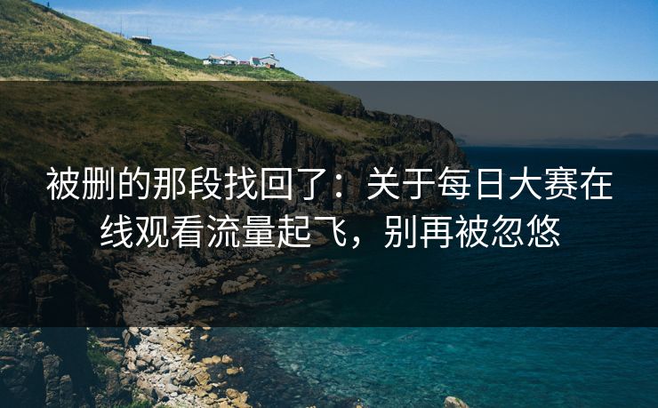 被删的那段找回了：关于每日大赛在线观看流量起飞，别再被忽悠