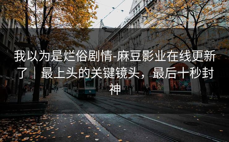 我以为是烂俗剧情-麻豆影业在线更新了｜最上头的关键镜头，最后十秒封神