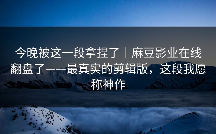 今晚被这一段拿捏了｜麻豆影业在线翻盘了——最真实的剪辑版，这段我愿称神作