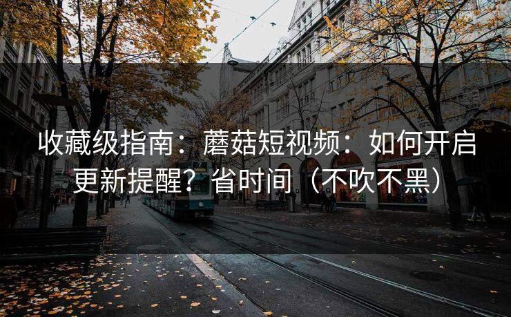 收藏级指南：蘑菇短视频：如何开启更新提醒？省时间（不吹不黑）