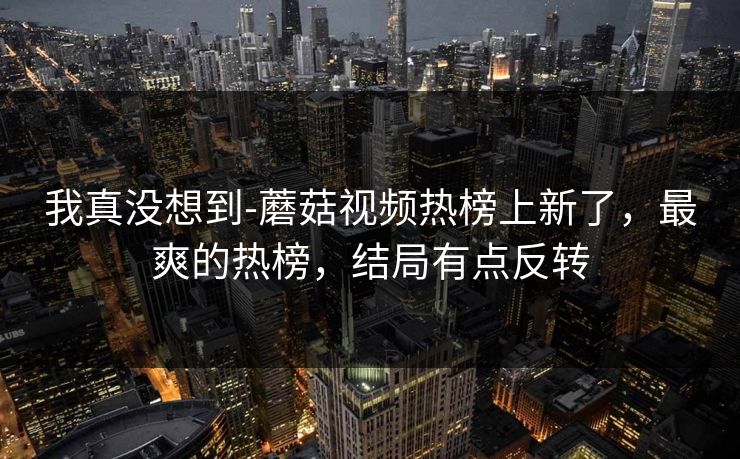 我真没想到-蘑菇视频热榜上新了，最爽的热榜，结局有点反转
