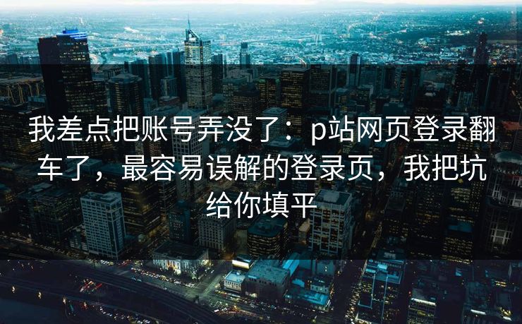 我差点把账号弄没了：p站网页登录翻车了，最容易误解的登录页，我把坑给你填平