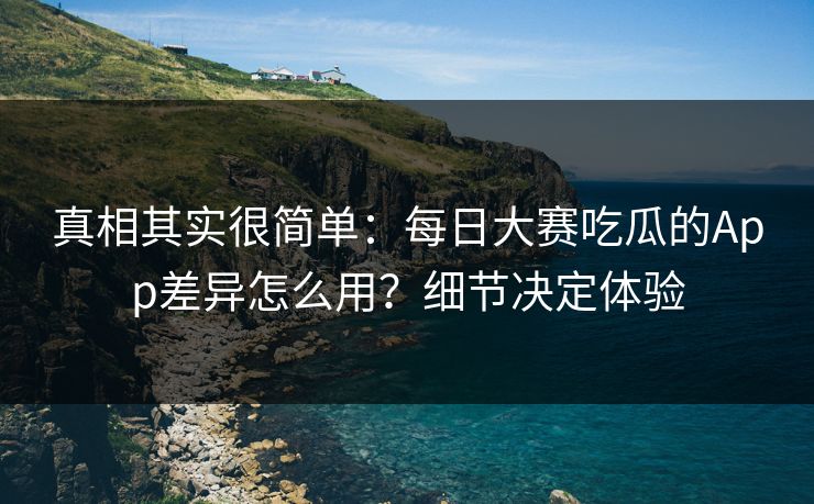 真相其实很简单：每日大赛吃瓜的App差异怎么用？细节决定体验