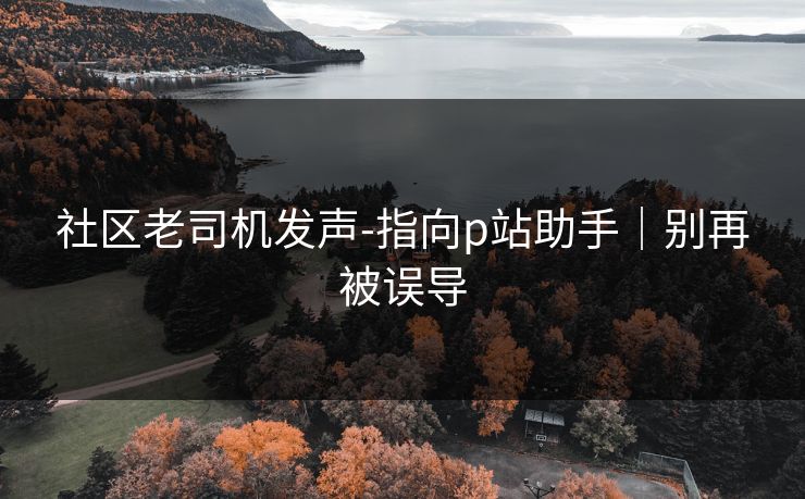 社区老司机发声-指向p站助手｜别再被误导