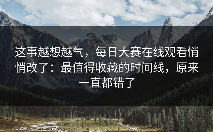 这事越想越气，每日大赛在线观看悄悄改了：最值得收藏的时间线，原来一直都错了