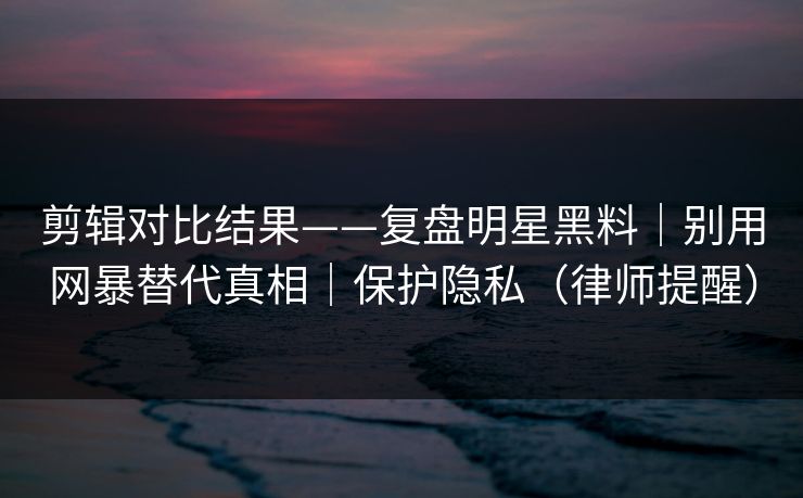 剪辑对比结果——复盘明星黑料｜别用网暴替代真相｜保护隐私（律师提醒）