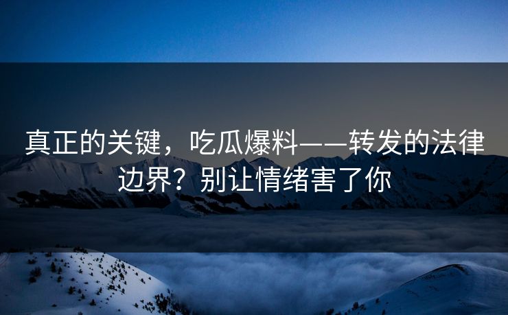真正的关键，吃瓜爆料——转发的法律边界？别让情绪害了你