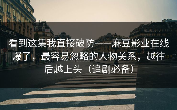 看到这集我直接破防——麻豆影业在线爆了，最容易忽略的人物关系，越往后越上头（追剧必备）