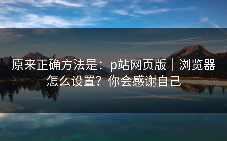 原来正确方法是：p站网页版｜浏览器怎么设置？你会感谢自己