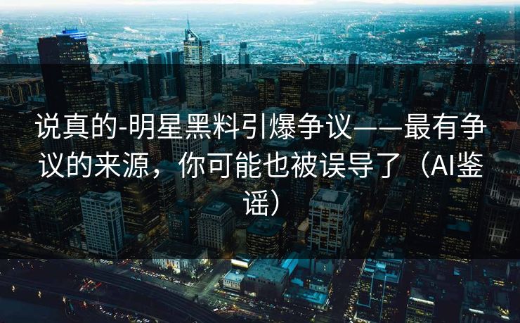 说真的-明星黑料引爆争议——最有争议的来源，你可能也被误导了（AI鉴谣）