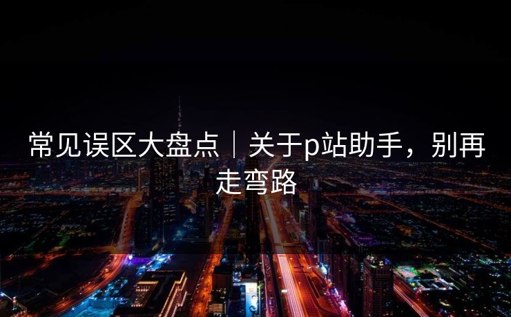 常见误区大盘点｜关于p站助手，别再走弯路