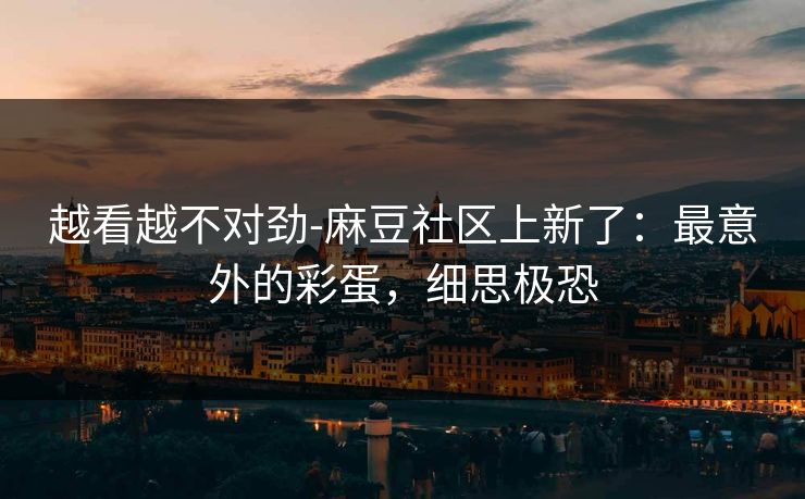 越看越不对劲-麻豆社区上新了：最意外的彩蛋，细思极恐