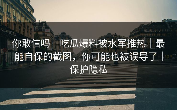 你敢信吗｜吃瓜爆料被水军推热｜最能自保的截图，你可能也被误导了｜保护隐私