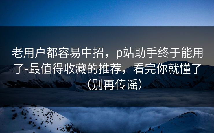 老用户都容易中招，p站助手终于能用了-最值得收藏的推荐，看完你就懂了（别再传谣）