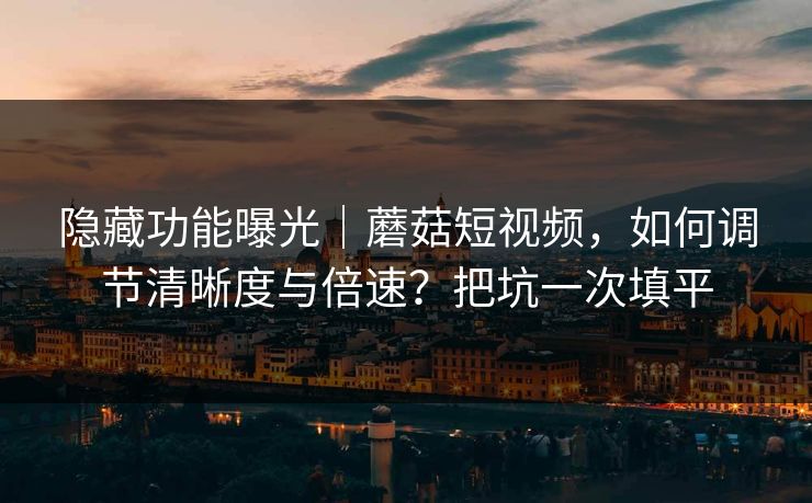 隐藏功能曝光｜蘑菇短视频，如何调节清晰度与倍速？把坑一次填平