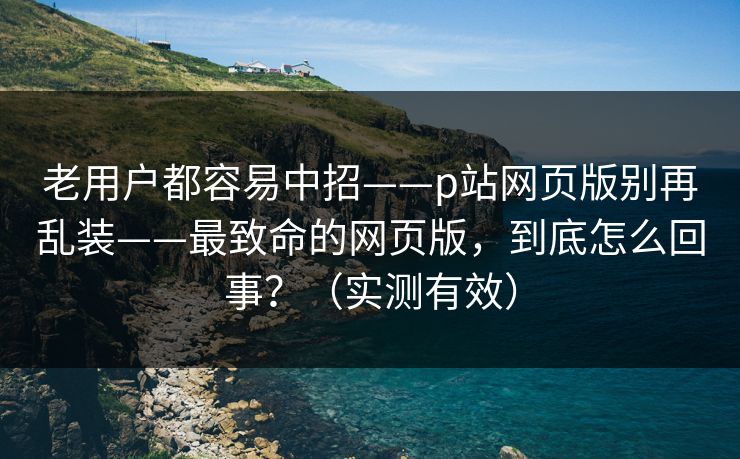 老用户都容易中招——p站网页版别再乱装——最致命的网页版，到底怎么回事？（实测有效）