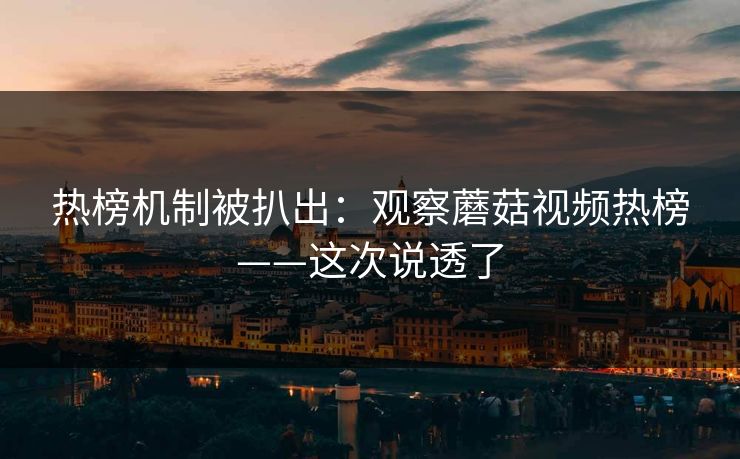 热榜机制被扒出：观察蘑菇视频热榜——这次说透了