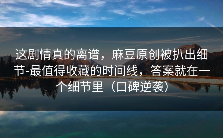 这剧情真的离谱，麻豆原创被扒出细节-最值得收藏的时间线，答案就在一个细节里（口碑逆袭）