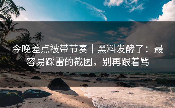 今晚差点被带节奏｜黑料发酵了：最容易踩雷的截图，别再跟着骂