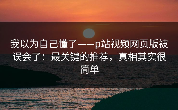 我以为自己懂了——p站视频网页版被误会了：最关键的推荐，真相其实很简单