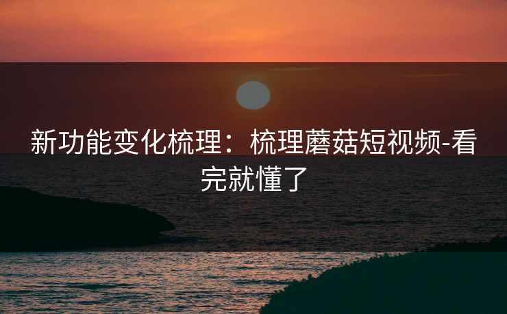 新功能变化梳理：梳理蘑菇短视频-看完就懂了