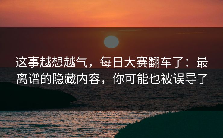 这事越想越气，每日大赛翻车了：最离谱的隐藏内容，你可能也被误导了