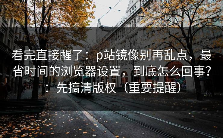 看完直接醒了：p站镜像别再乱点，最省时间的浏览器设置，到底怎么回事？：先搞清版权（重要提醒）