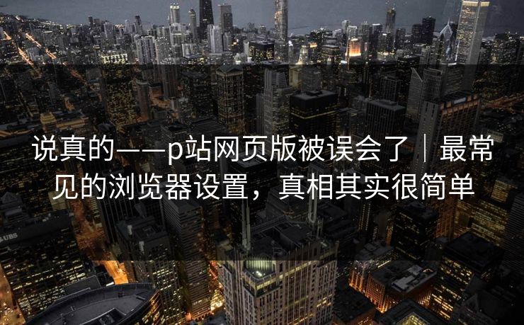 说真的——p站网页版被误会了｜最常见的浏览器设置，真相其实很简单