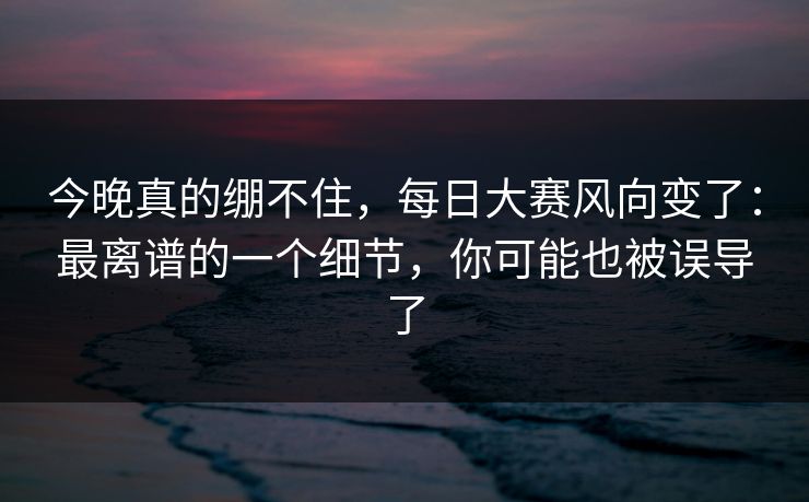 今晚真的绷不住，每日大赛风向变了：最离谱的一个细节，你可能也被误导了
