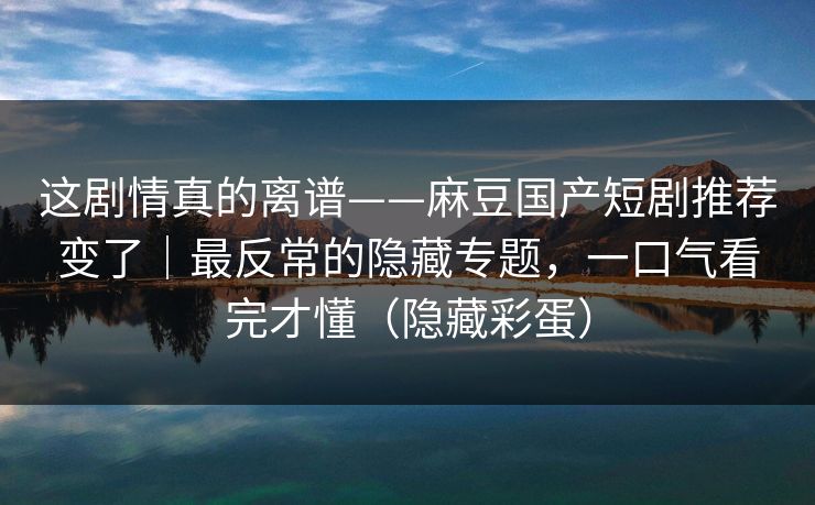 这剧情真的离谱——麻豆国产短剧推荐变了｜最反常的隐藏专题，一口气看完才懂（隐藏彩蛋）
