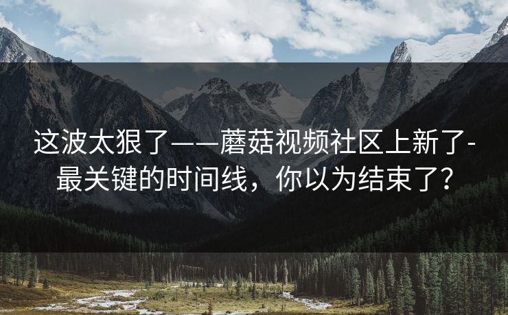 这波太狠了——蘑菇视频社区上新了-最关键的时间线，你以为结束了？