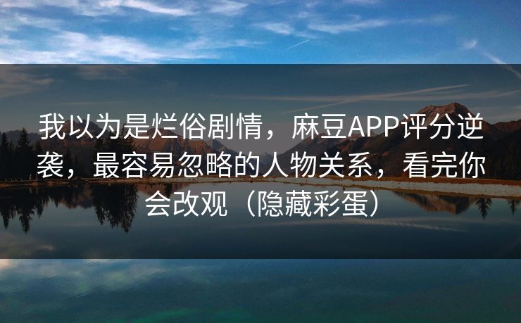 我以为是烂俗剧情，麻豆APP评分逆袭，最容易忽略的人物关系，看完你会改观（隐藏彩蛋）