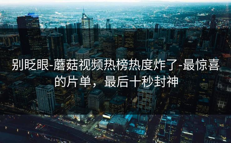 别眨眼-蘑菇视频热榜热度炸了-最惊喜的片单，最后十秒封神