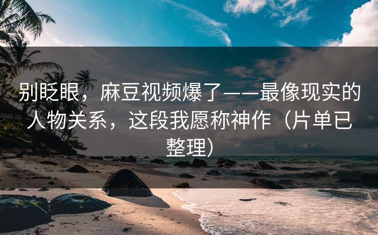 别眨眼，麻豆视频爆了——最像现实的人物关系，这段我愿称神作（片单已整理）