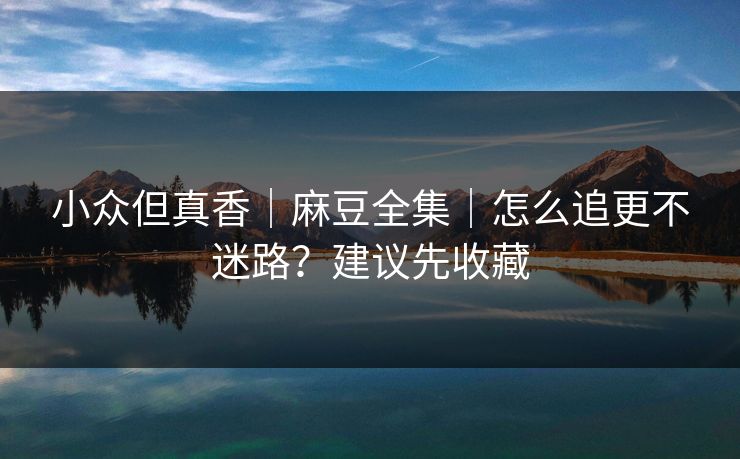 小众但真香｜麻豆全集｜怎么追更不迷路？建议先收藏