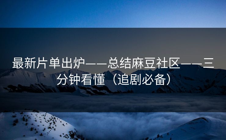 最新片单出炉——总结麻豆社区——三分钟看懂（追剧必备）